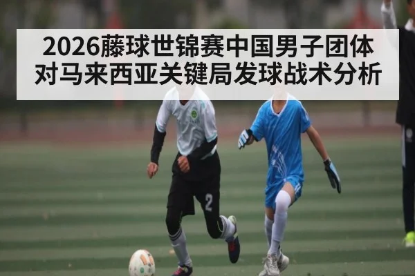 2026藤球世锦赛中国男子团体对马来西亚关键局发球战术分析