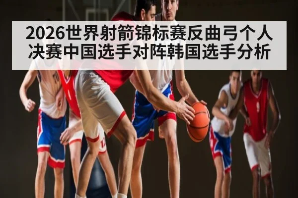 2026世界射箭锦标赛反曲弓个人决赛中国选手对阵韩国选手分析