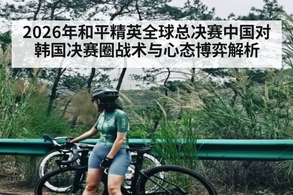 2026年和平精英全球总决赛中国对韩国决赛圈战术与心态博弈解析
